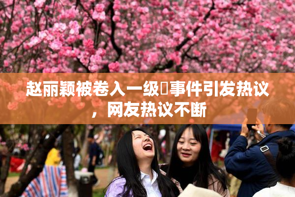 赵丽颖被卷入一级婬事件引发热议，网友热议不断