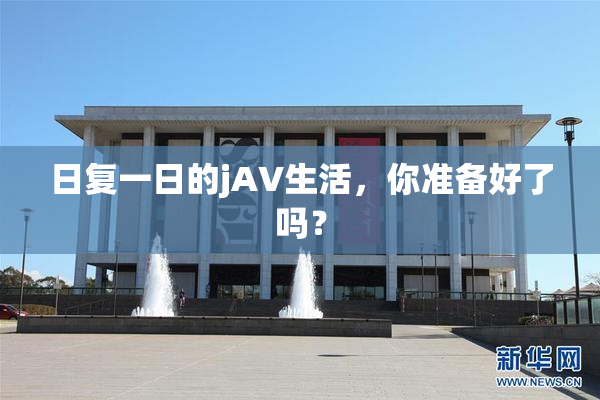 日复一日的jA∨生活，你准备好了吗？