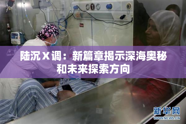 陆沉Ⅹ调：新篇章揭示深海奥秘和未来探索方向