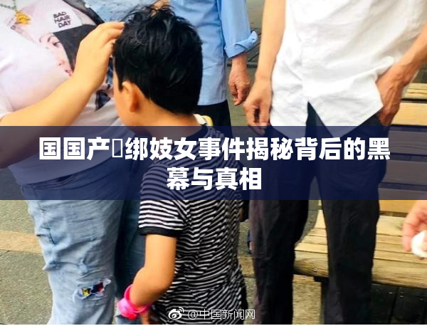 国国产梱绑妓女事件揭秘背后的黑幕与真相