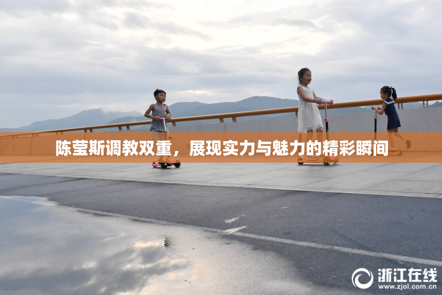 陈莹斯调教双重，展现实力与魅力的精彩瞬间