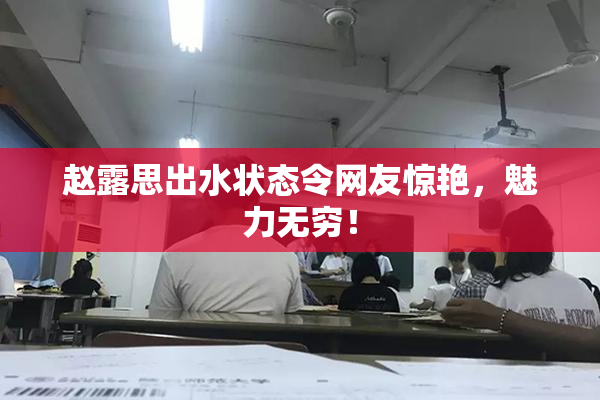 赵露思出水状态令网友惊艳，魅力无穷！