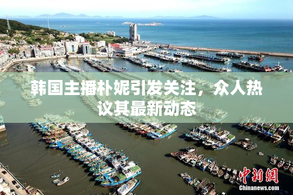 韩国主播朴妮引发关注，众人热议其最新动态