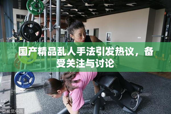 国产精品乱人手法引发热议，备受关注与讨论