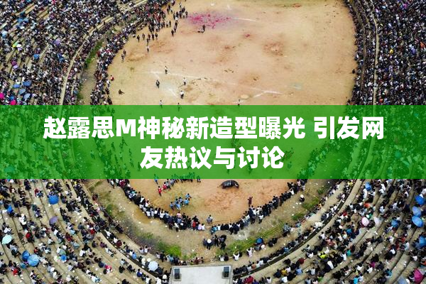 赵露思M神秘新造型曝光 引发网友热议与讨论