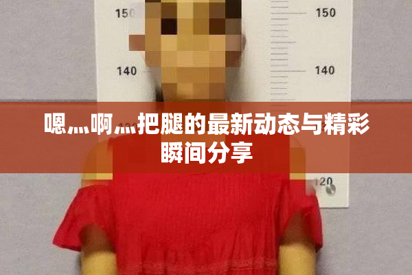 嗯灬啊灬把腿的最新动态与精彩瞬间分享