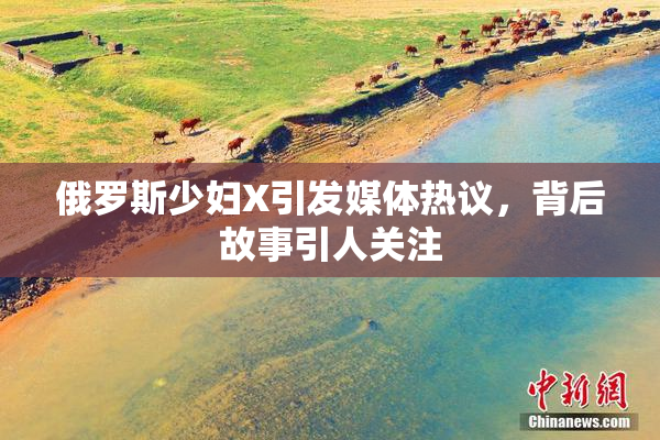 俄罗斯少妇X引发媒体热议，背后故事引人关注