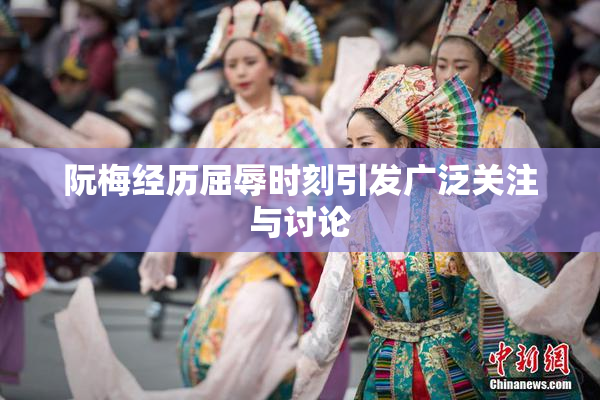 阮梅经历屈辱时刻引发广泛关注与讨论