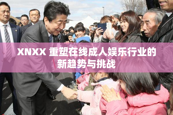 XNXX 重塑在线成人娱乐行业的新趋势与挑战