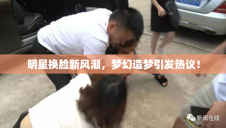 明星换脸新风潮，梦幻造梦引发热议！