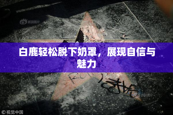 白鹿轻松脱下奶罩，展现自信与魅力