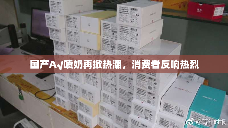 国产A√喷奶再掀热潮，消费者反响热烈