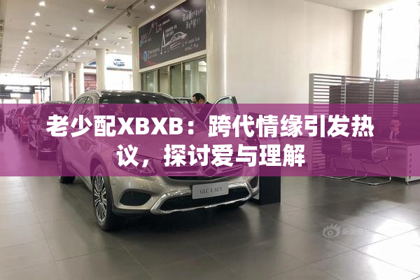 老少配XBXB：跨代情缘引发热议，探讨爱与理解