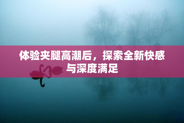 体验夹腿高潮后，探索全新快感与深度满足