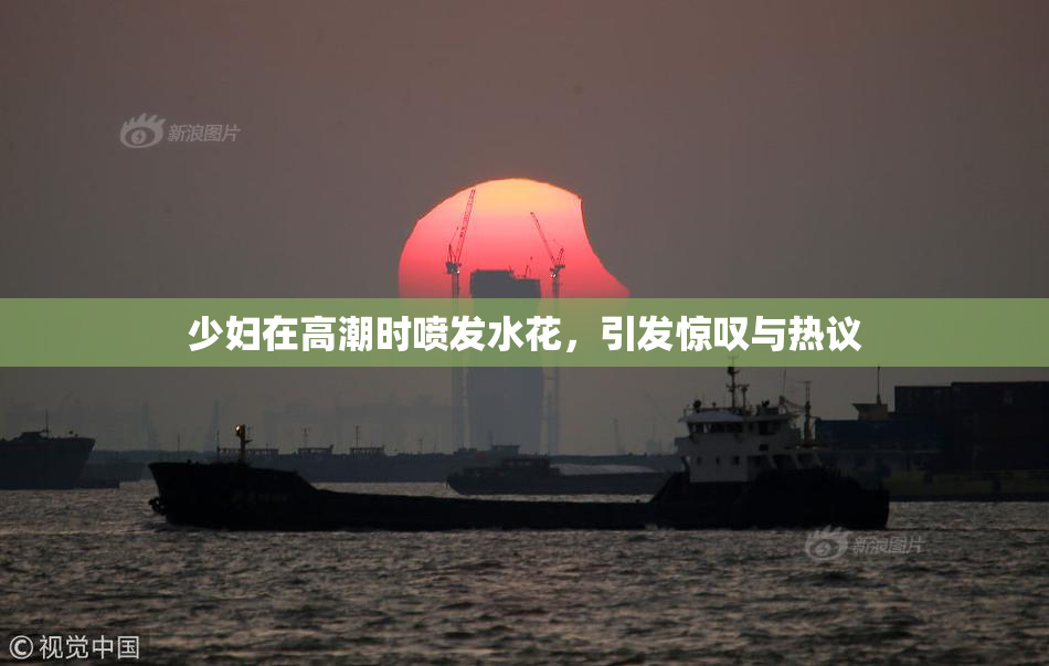 少妇在高潮时喷发水花，引发惊叹与热议