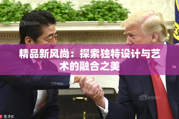 精品新风尚：探索独特设计与艺术的融合之美
