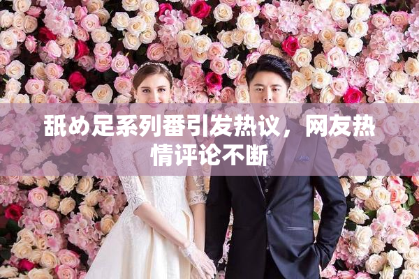 舐め足系列番引发热议，网友热情评论不断