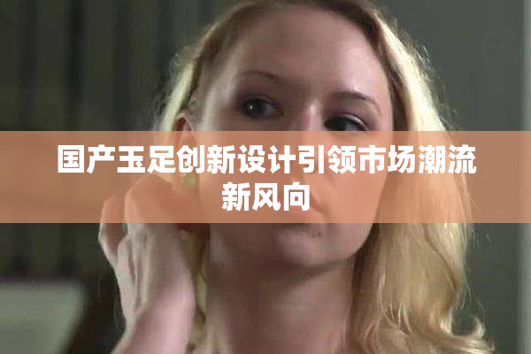 国产玉足创新设计引领市场潮流新风向