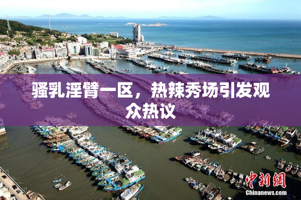 骚乳淫臂一区，热辣秀场引发观众热议