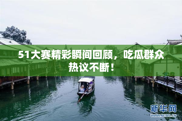 51大赛精彩瞬间回顾，吃瓜群众热议不断！