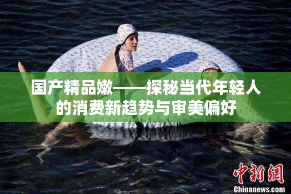 国产精品嫩——探秘当代年轻人的消费新趋势与审美偏好