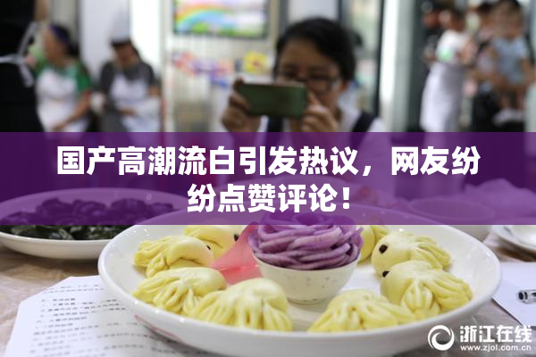 国产高潮流白引发热议，网友纷纷点赞评论！