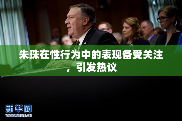 朱珠在性行为中的表现备受关注，引发热议