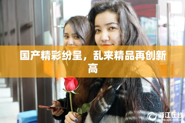 国产精彩纷呈，乱来精品再创新高
