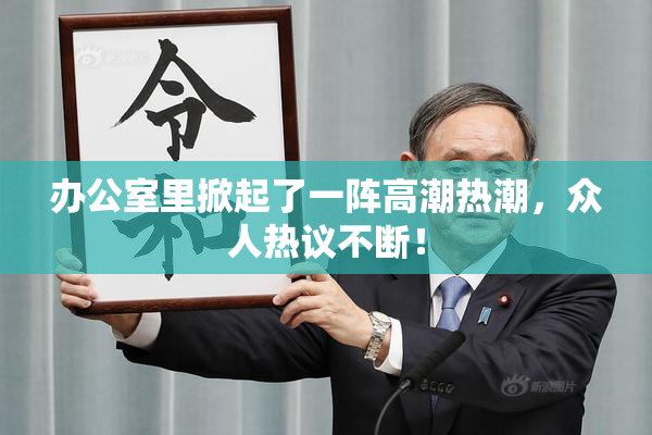 办公室里掀起了一阵高潮热潮，众人热议不断！
