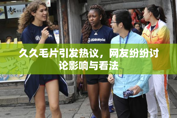 久久毛片引发热议，网友纷纷讨论影响与看法