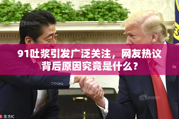 91吐浆引发广泛关注，网友热议背后原因究竟是什么？