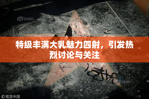 特级丰满大乳魅力四射，引发热烈讨论与关注