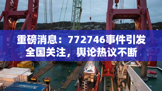 重磅消息：772746事件引发全国关注，舆论热议不断